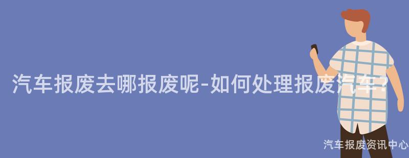 汽车报废去哪报废呢-如何处理报废汽车？