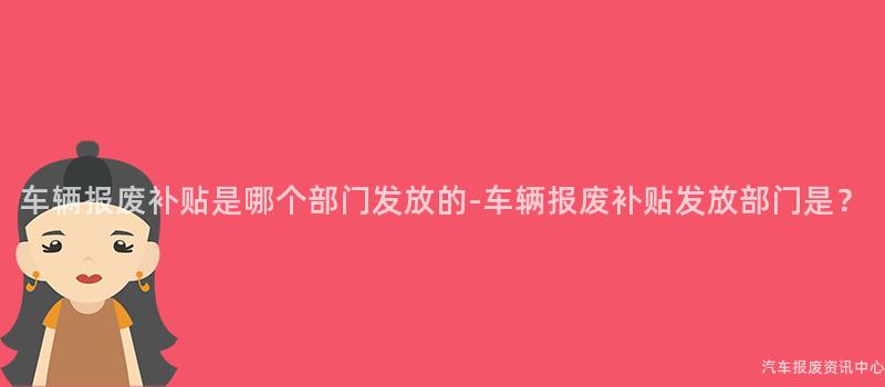 车辆报废补贴是哪个部门发放的-车辆报废补贴发放部门是？