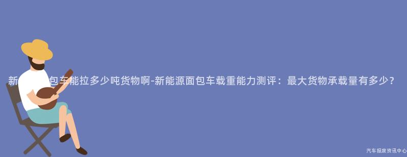 新能源面包车能拉多少吨货物啊-新能源面包车载重能力测评：最大货物承载量有多少？