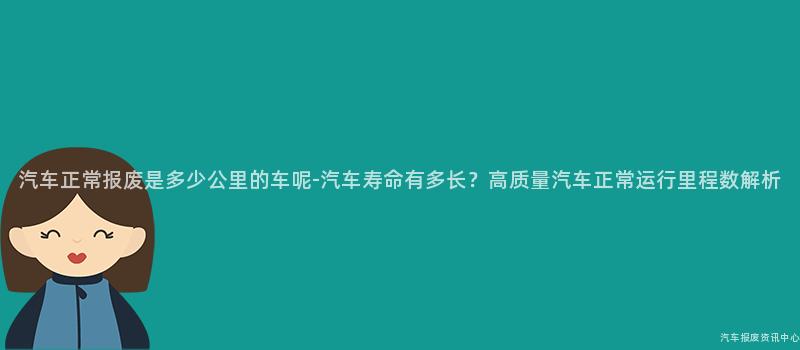 汽车正常报废是多少公里的车呢-汽车寿命有多长？高质量汽车正常运行里程数解析