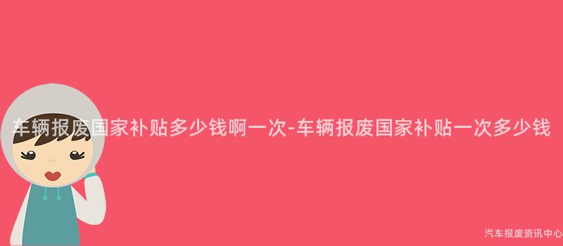 车辆报废国家补贴多少钱啊一次-车辆报废国家补贴一次多少钱
