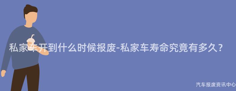 私家车开到什么时候报废-私家车寿命究竟有多久？