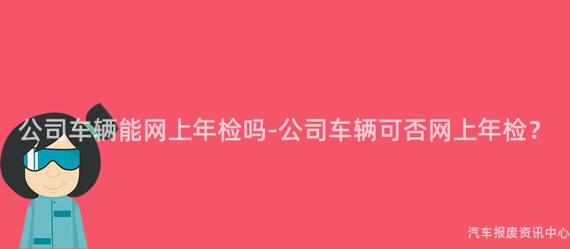 公司车辆能网上年检吗-公司车辆可否网上年检？