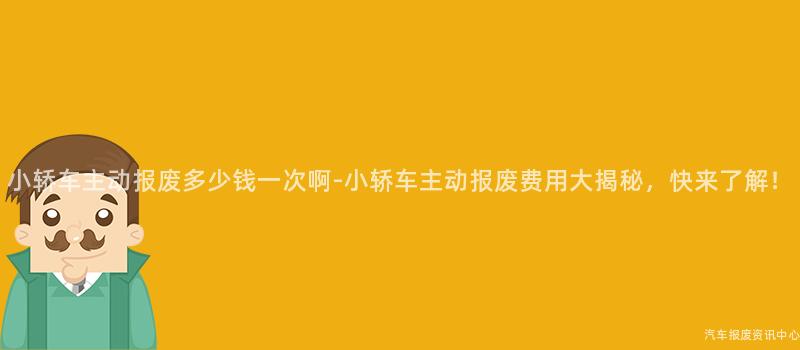 小轿车主动报废多少钱一次啊-小轿车主动报废费用大揭秘，快来了解！