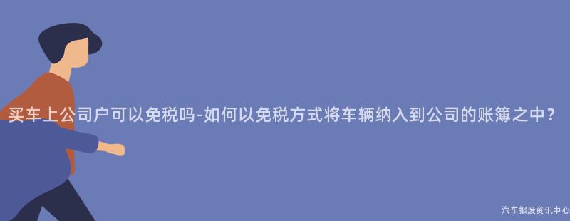 买车上公司户可以免税吗-如何以免税方式将车辆纳入到公司的账簿之中？