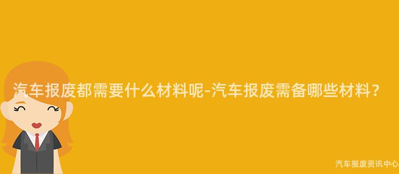 汽车报废都需要什么材料呢-汽车报废需备哪些材料？