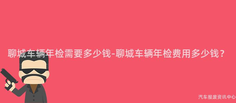 聊城车辆年检需要多少钱-聊城车辆年检费用多少钱？
