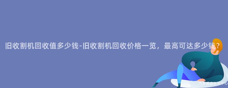旧收割机回收值多少钱-旧收割机回收价格一览，最高可达多少钱？