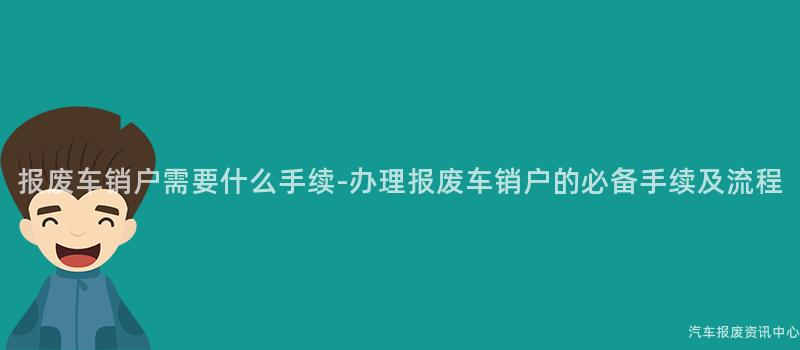 报废车销户需要什么手续-办理报废车销户的必备手续及流程