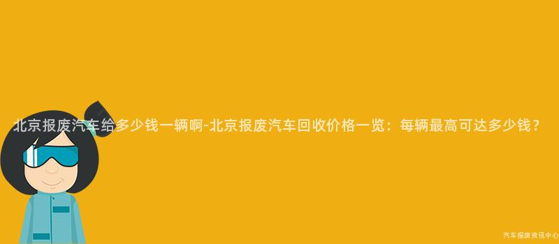 北京报废汽车给多少钱一辆啊-北京报废汽车回收价格一览：每辆最高可达多少钱？