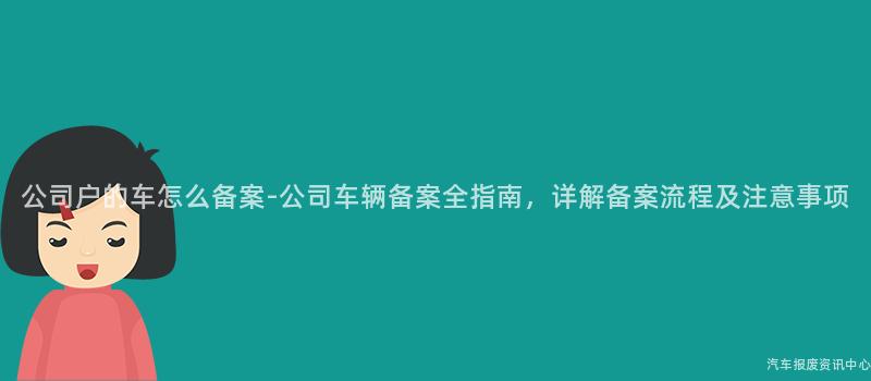 公司户的车怎么备案-公司车辆备案全指南，详解备案流程及注意事项