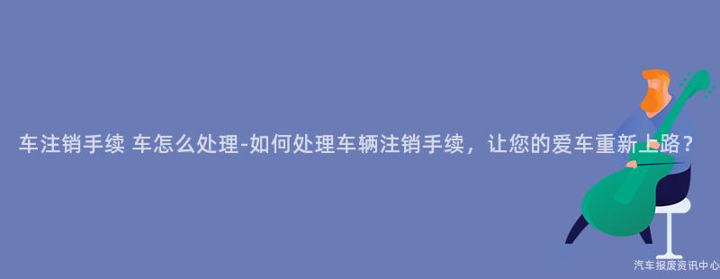 车注销手续 车怎么处理-如何处理车辆注销手续，让您的爱车重新上路？