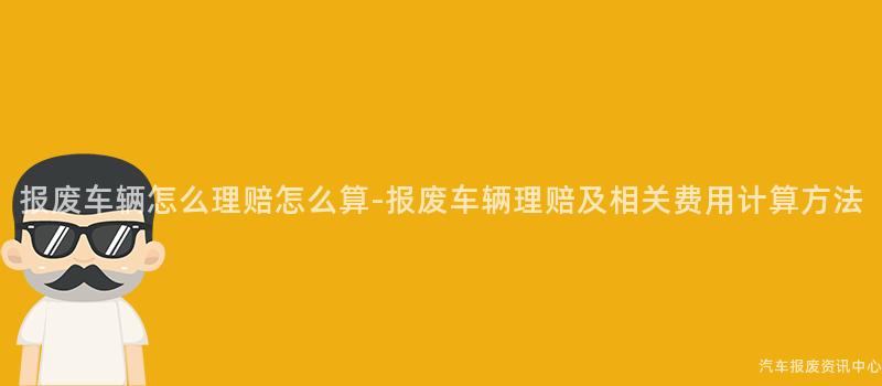 报废车辆怎么理赔怎么算-报废车辆理赔及相关费用计算方法