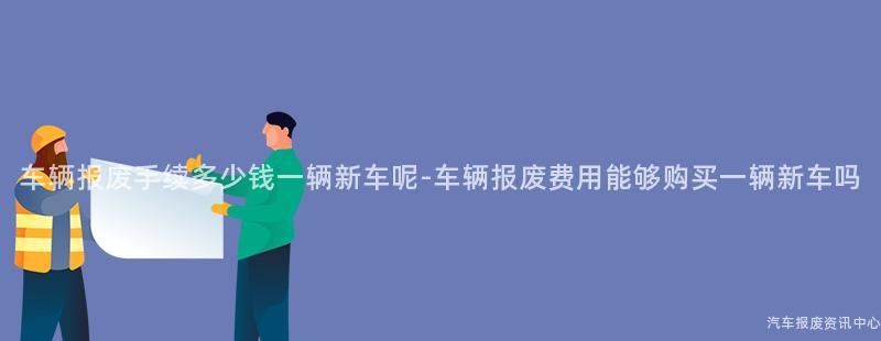车辆报废手续多少钱一辆新车呢-车辆报废费用能够购买一辆新车吗