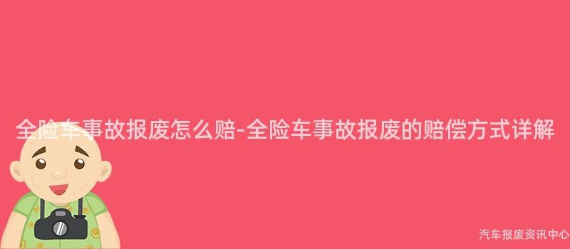全险车事故报废怎么赔-全险车事故报废的赔偿方式详解