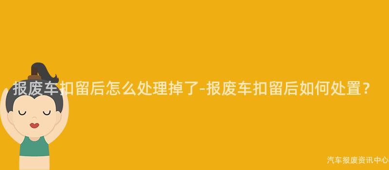 报废车扣留后怎么处理掉了-报废车扣留后如何处置？