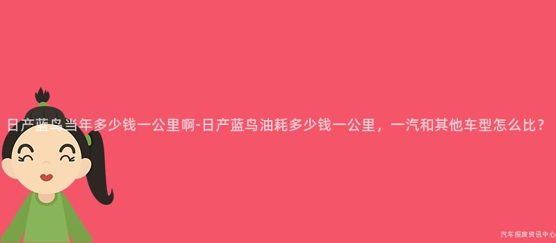 日产蓝鸟当年多少钱一公里啊-日产蓝鸟油耗多少钱一公里，一汽和其他车型怎么比？