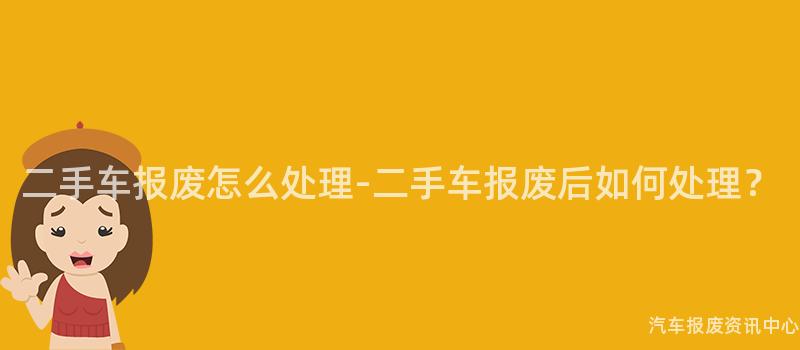 二手车报废怎么处理-二手车报废后如何处理？