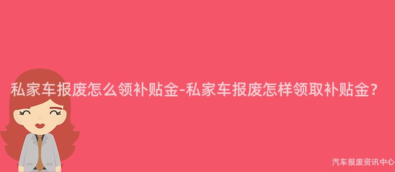 私家车报废怎么领补贴金-私家车报废怎样领取补贴金？