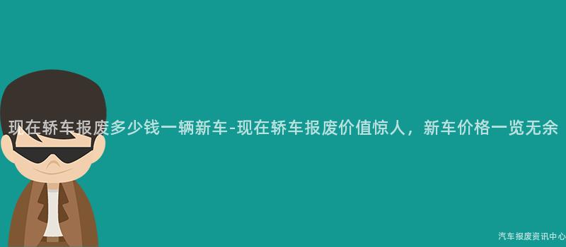 现在轿车报废多少钱一辆新车-现在轿车报废价值惊人，新车价格一览无余