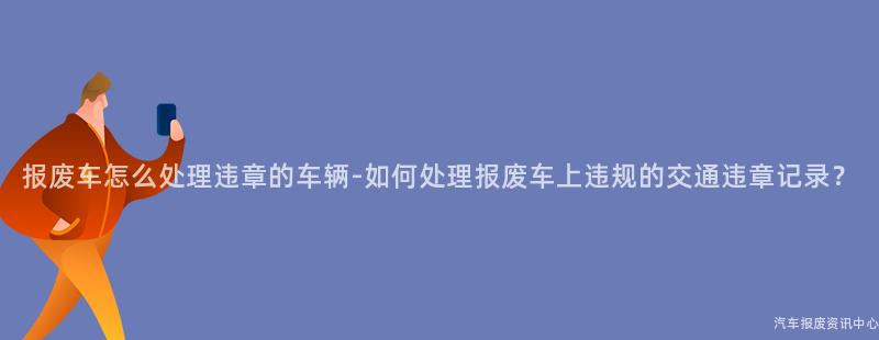 报废车怎么处理违章的车辆-如何处理报废车上违规的交通违章记录？