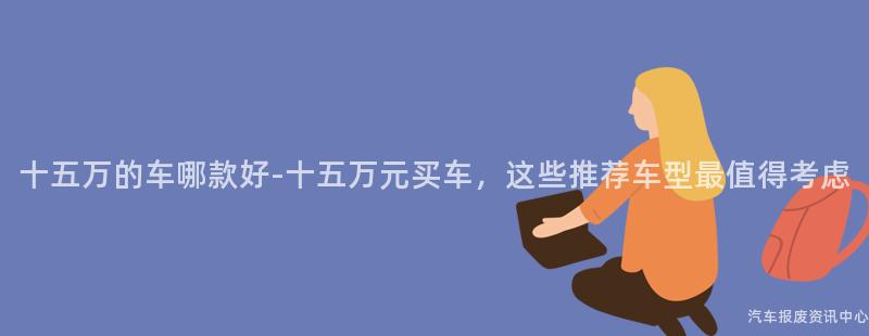 十五万的车哪款好-十五万元买车，这些推荐车型最值得考虑