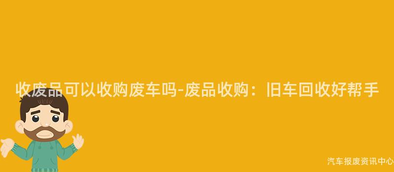 收废品可以收购废车吗-废品收购：旧车回收好帮手