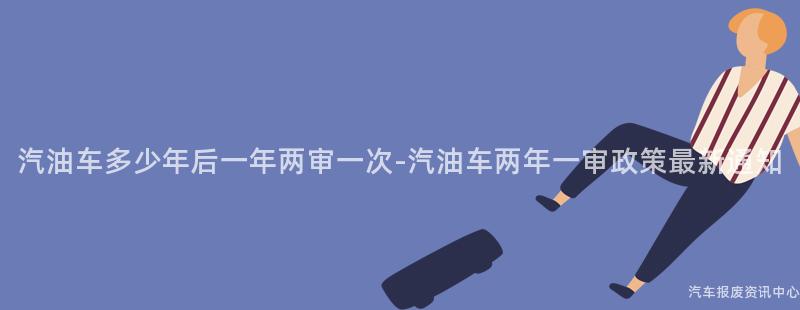 汽油车多少年后一年两审一次-汽油车两年一审政策最新通知