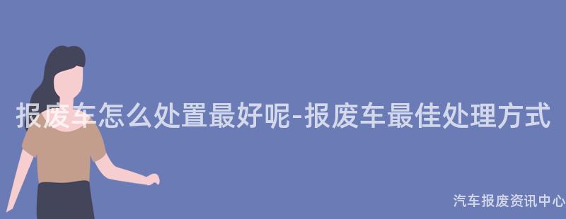 报废车怎么处置最好呢-报废车最佳处理方式