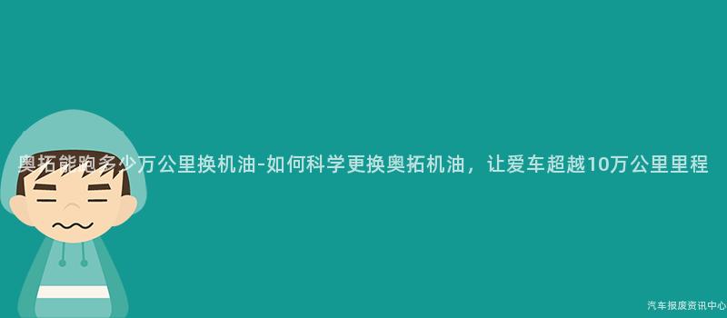 奥拓能跑多少万公里换机油-如何科学更换奥拓机油，让爱车超越10万公里里程