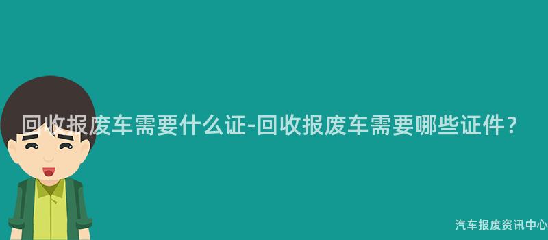 回收报废车需要什么证-回收报废车需要哪些证件？