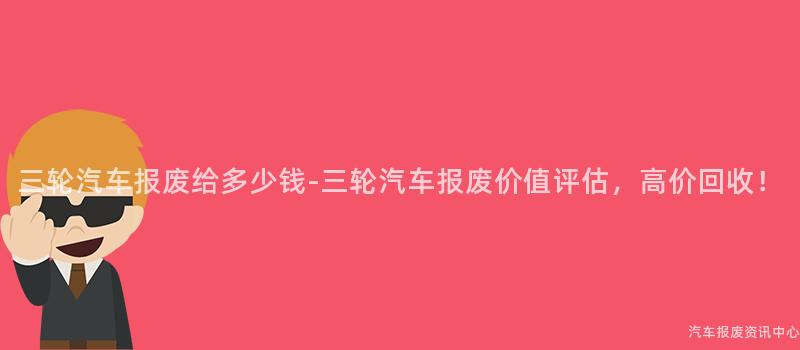 三轮汽车报废给多少钱-三轮汽车报废价值评估，高价回收！