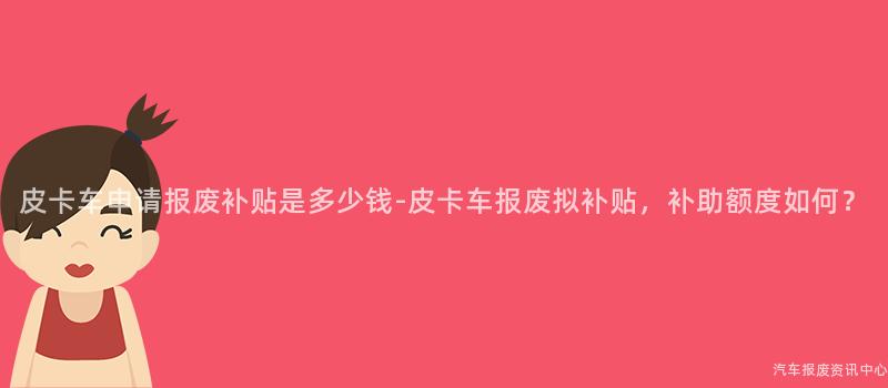 皮卡车申请报废补贴是多少钱-皮卡车报废拟补贴，补助额度如何？