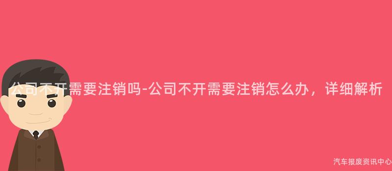 公司不开需要注销吗-公司不开需要注销怎么办，详细解析