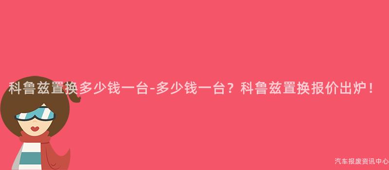 科鲁兹置换多少钱一台-多少钱一台？科鲁兹置换报价出炉！