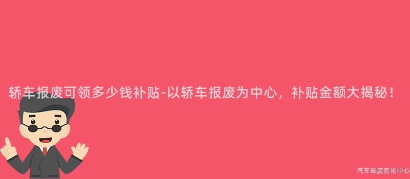 轿车报废可领多少钱补贴-以轿车报废为中心，补贴金额大揭秘！