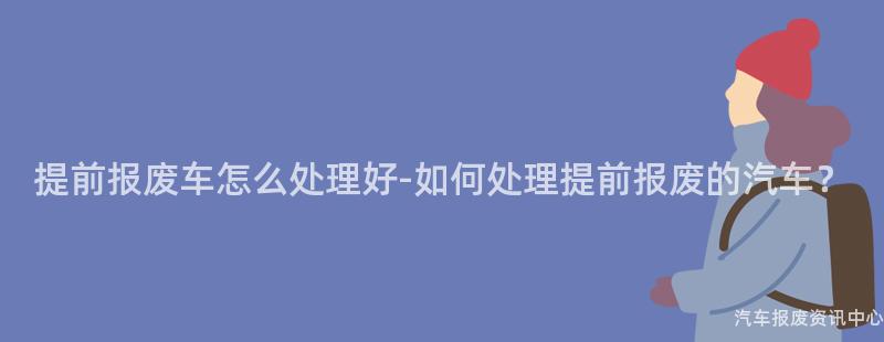 提前报废车怎么处理好-如何处理提前报废的汽车？
