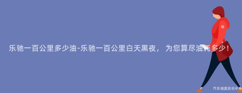 乐驰一百公里多少油-乐驰一百公里白天黑夜， 为您算尽油耗多少！