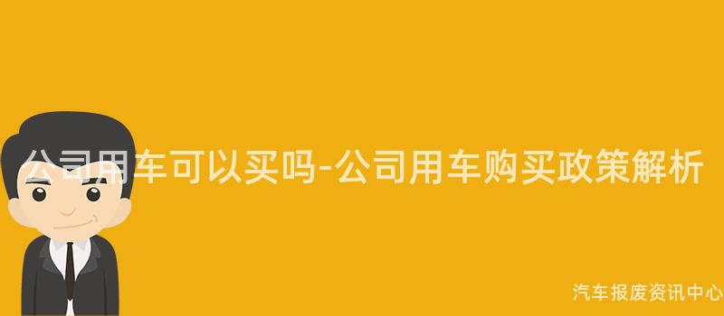 公司用车可以买吗-公司用车购买政策解析