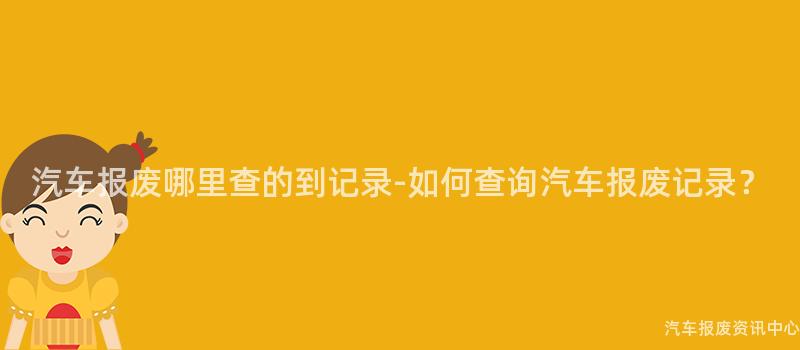 汽车报废哪里查的到记录-如何查询汽车报废记录？