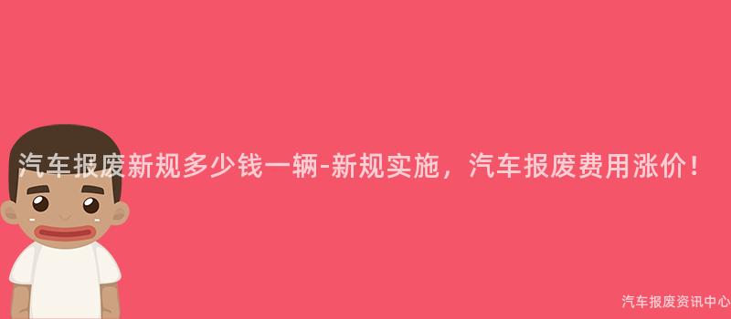 汽车报废新规多少钱一辆-新规实施，汽车报废费用涨价！
