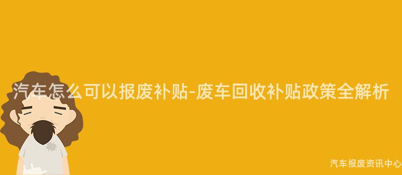 汽车怎么可以报废补贴-废车回收补贴政策全解析