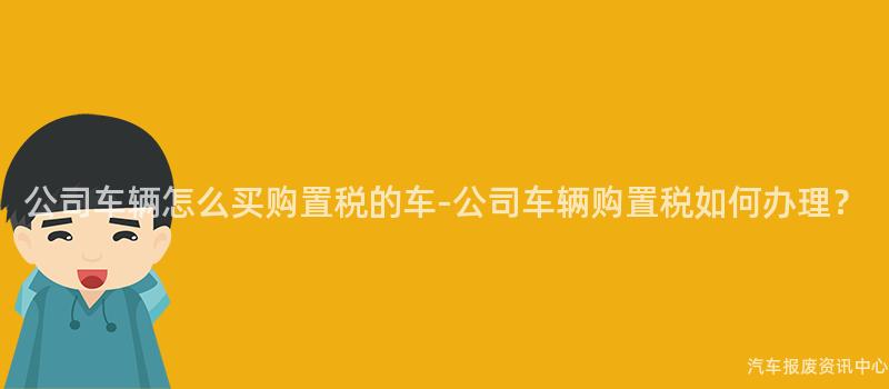 公司车辆怎么买购置税的车-公司车辆购置税如何办理？
