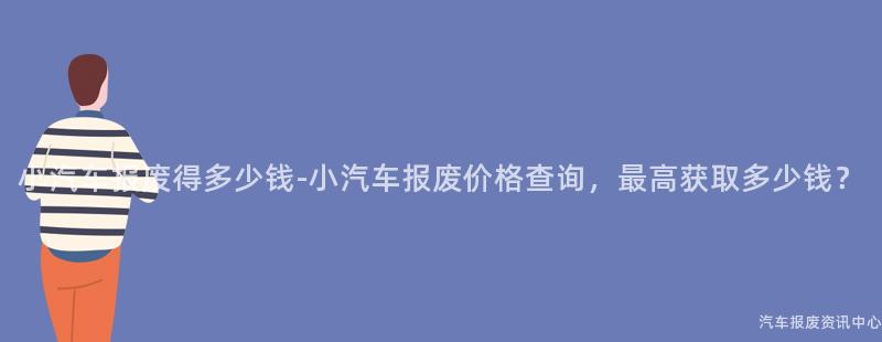 小汽车报废得多少钱-小汽车报废价格查询，最高获取多少钱？
