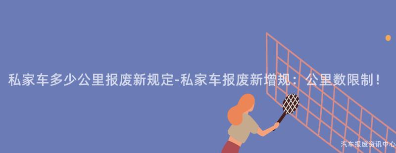 私家车多少公里报废新规定-私家车报废新增规：公里数限制！