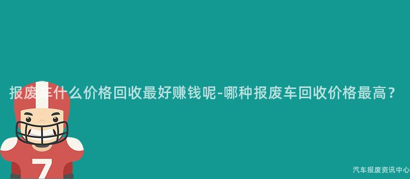 报废车什么价格回收最好赚钱呢-哪种报废车回收价格最高？