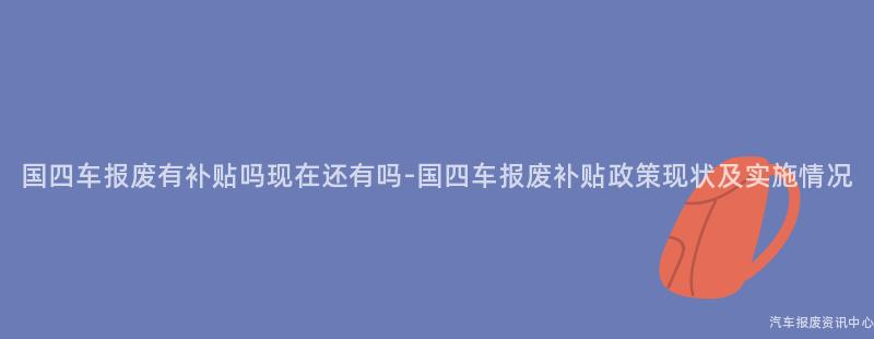 国四车报废有补贴吗现在还有吗-国四车报废补贴政策现状及实施情况