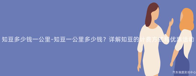 知豆多少钱一公里-知豆一公里多少钱？详解知豆的计费方式和优惠活动