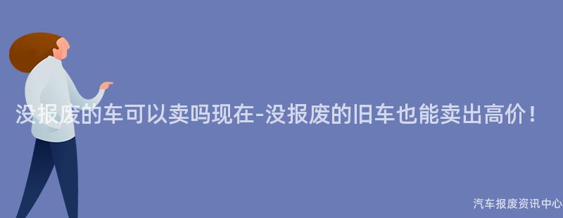 没报废的车可以卖吗现在-没报废的旧车也能卖出高价！
