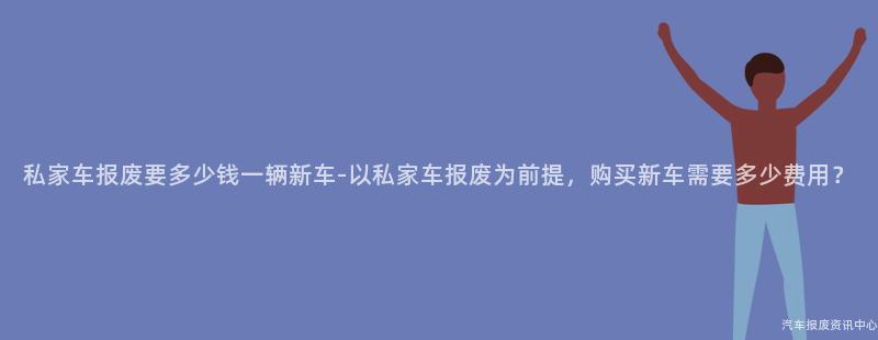 私家车报废要多少钱一辆新车-以私家车报废为前提，购买新车需要多少费用？